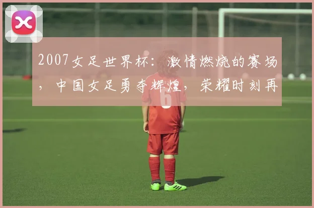2007女足世界杯：激情燃烧的赛场，中国女足勇夺辉煌，荣耀时刻再现