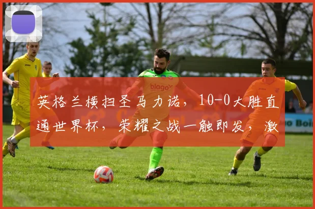 英格兰横扫圣马力诺，10-0大胜直通世界杯，荣耀之战一触即发，激动人心