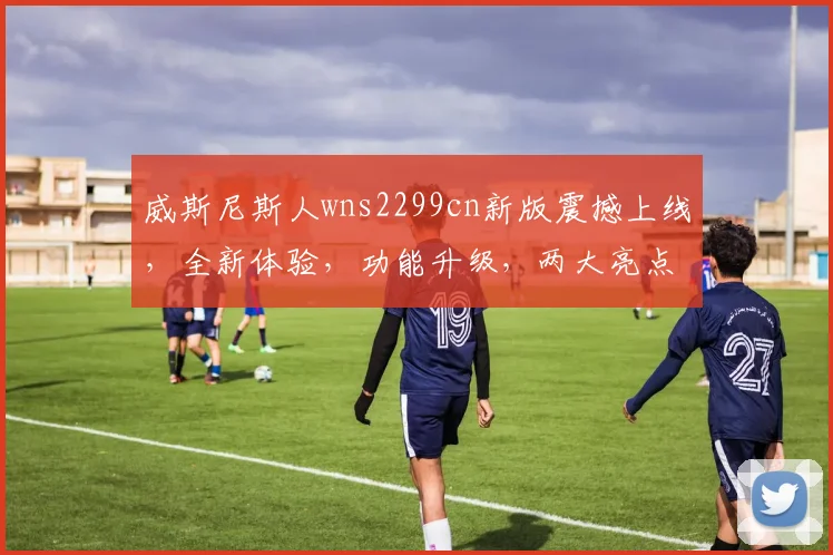 威斯尼斯人wns2299cn新版震撼上线，全新体验，功能升级，两大亮点不容错过，畅享娱乐新境界